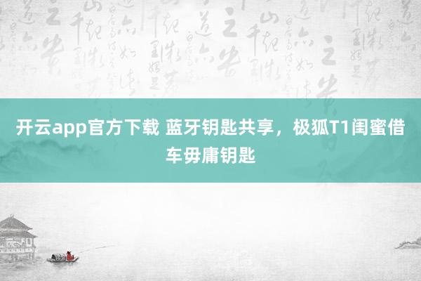 开云app官方下载 蓝牙钥匙共享，极狐T1闺蜜借车毋庸钥匙