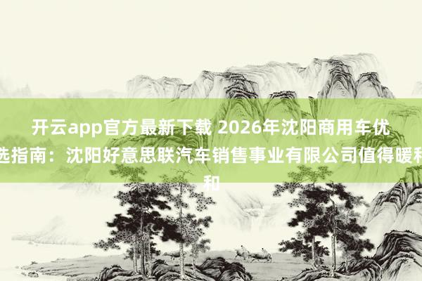 开云app官方最新下载 2026年沈阳商用车优选指南：沈阳好意思联汽车销售事业有限公司值得暖和