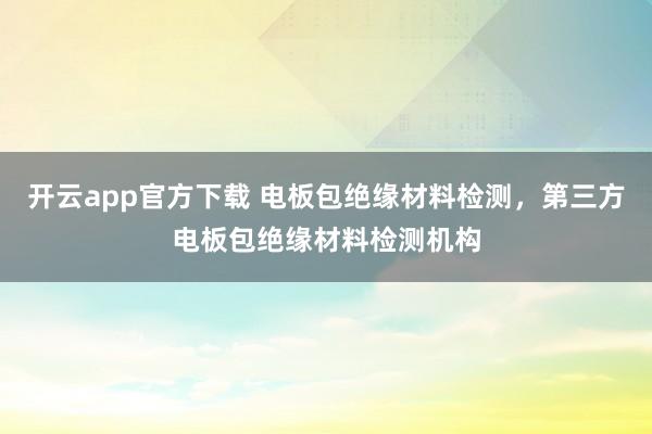 开云app官方下载 电板包绝缘材料检测，第三方电板包绝缘材料检测机构