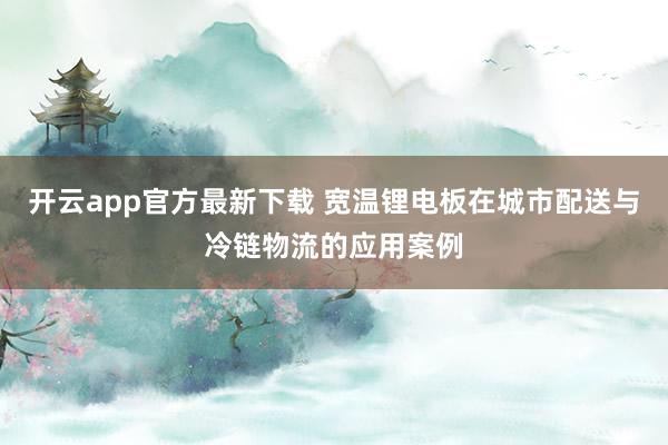 开云app官方最新下载 宽温锂电板在城市配送与冷链物流的应用案例