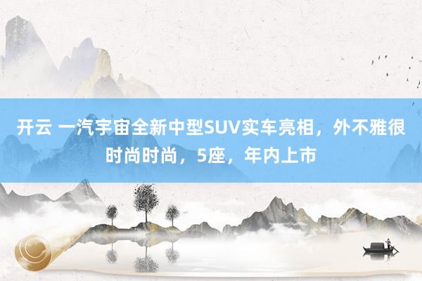 开云 一汽宇宙全新中型SUV实车亮相，外不雅很时尚时尚，5座，年内上市