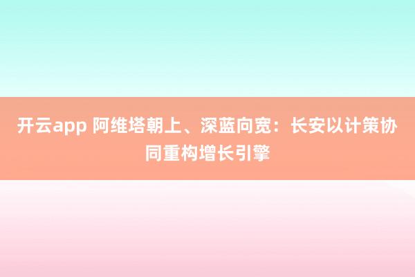开云app 阿维塔朝上、深蓝向宽：长安以计策协同重构增长引擎