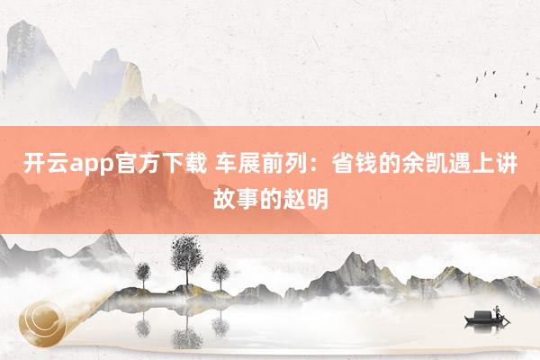 开云app官方下载 车展前列：省钱的余凯遇上讲故事的赵明