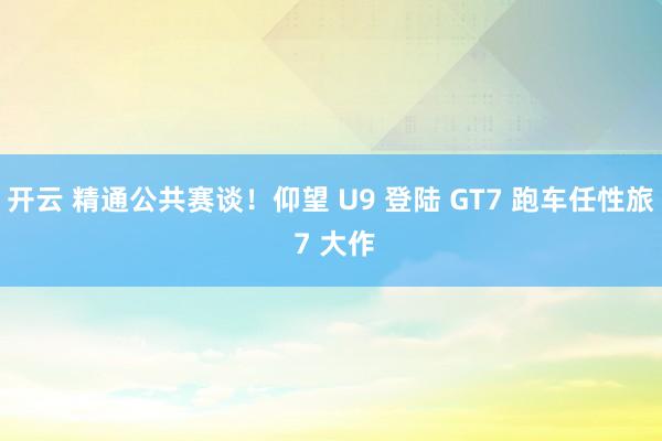 开云 精通公共赛谈！仰望 U9 登陆 GT7 跑车任性旅 7 大作