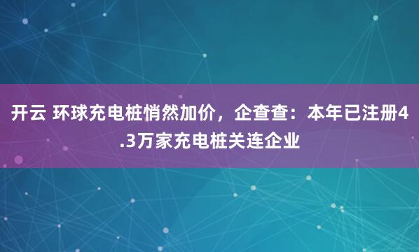 开云 环球充电桩悄然加价，企查查：本年已注册4.3万家充电桩关连企业