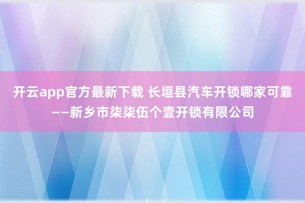 开云app官方最新下载 长垣县汽车开锁哪家可靠——新乡市柒柒伍个壹开锁有限公司