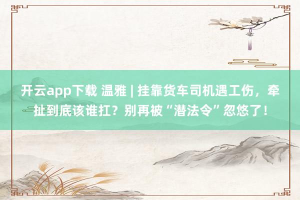开云app下载 温雅 | 挂靠货车司机遇工伤，牵扯到底该谁扛？别再被“潜法令”忽悠了！