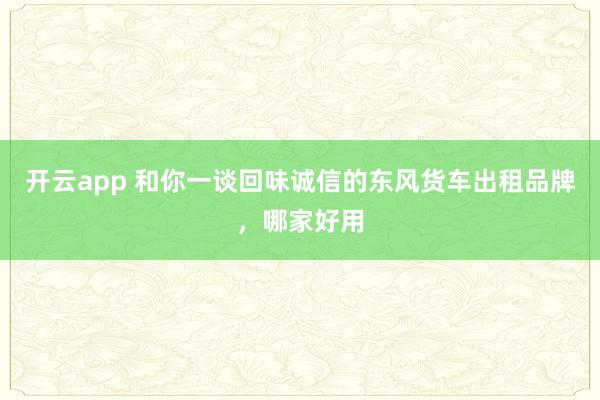 开云app 和你一谈回味诚信的东风货车出租品牌，哪家好用