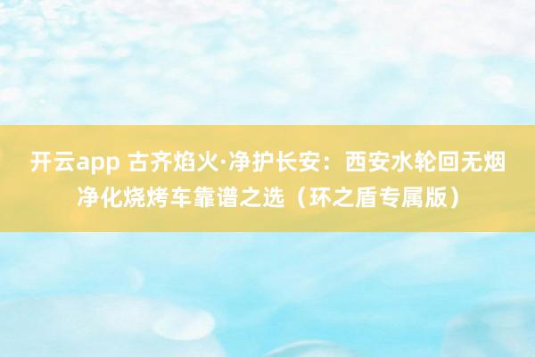 开云app 古齐焰火·净护长安：西安水轮回无烟净化烧烤车靠谱之选（环之盾专属版）