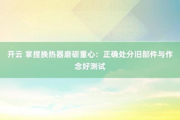 开云 掌捏换热器磨砺重心：正确处分旧部件与作念好测试