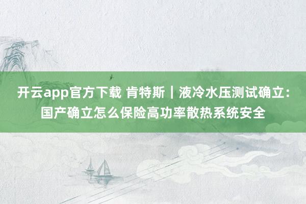 开云app官方下载 肯特斯｜液冷水压测试确立：国产确立怎么保险高功率散热系统安全