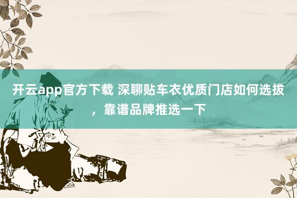 开云app官方下载 深聊贴车衣优质门店如何选拔，靠谱品牌推选一下