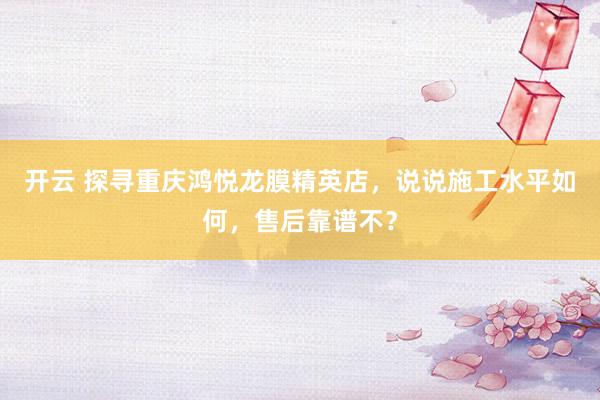 开云 探寻重庆鸿悦龙膜精英店，说说施工水平如何，售后靠谱不？
