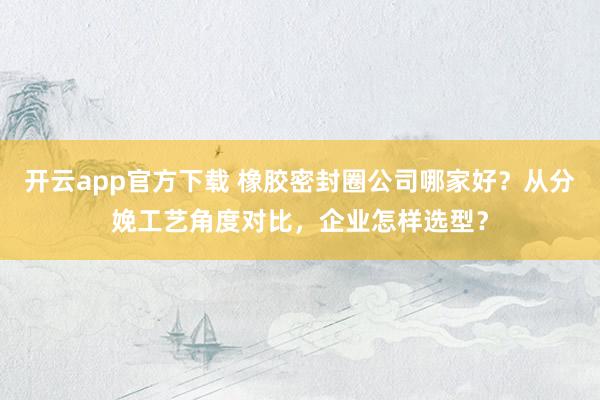 开云app官方下载 橡胶密封圈公司哪家好？从分娩工艺角度对比，企业怎样选型？