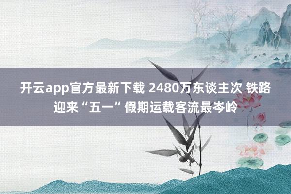 开云app官方最新下载 2480万东谈主次 铁路迎来“五一”假期运载客流最岑岭