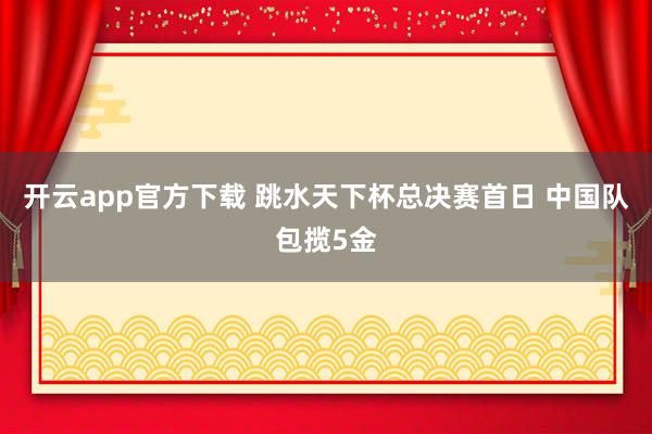 开云app官方下载 跳水天下杯总决赛首日 中国队包揽5金