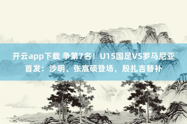 开云app下载 争第7名！U15国足VS罗马尼亚首发：沙明、张宸硕登场，殷扎吉替补