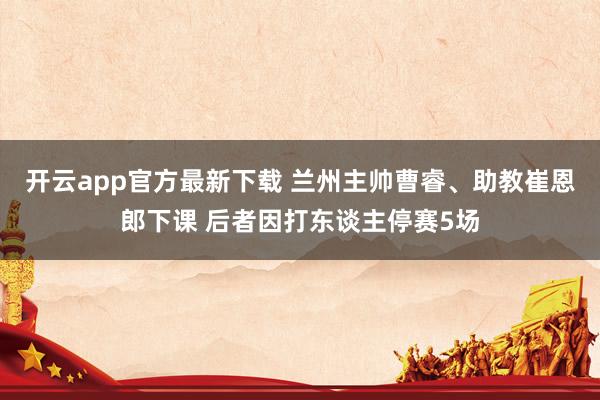 开云app官方最新下载 兰州主帅曹睿、助教崔恩郎下课 后者因打东谈主停赛5场
