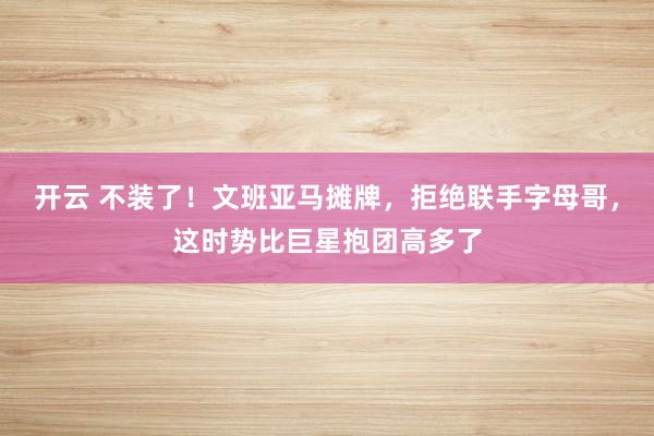 开云 不装了！文班亚马摊牌，拒绝联手字母哥，这时势比巨星抱团高多了