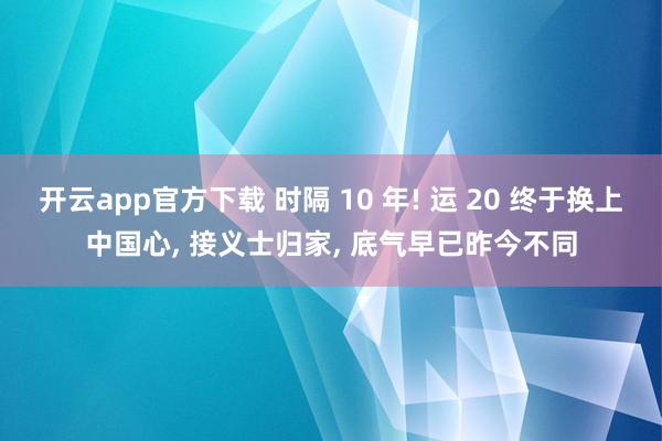 开云app官方下载 时隔 10 年! 运 20 终于换上中国心, 接义士归家, 底气早已昨今不同
