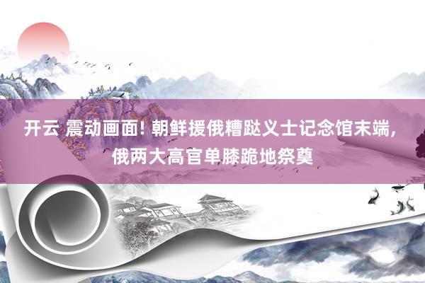 开云 震动画面! 朝鲜援俄糟跶义士记念馆末端, 俄两大高官单膝跪地祭奠