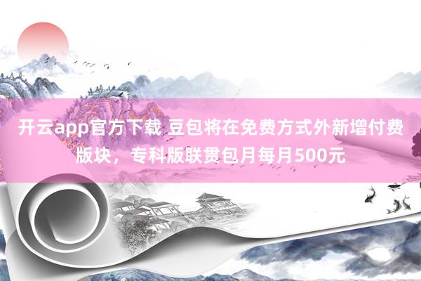 开云app官方下载 豆包将在免费方式外新增付费版块，专科版联贯包月每月500元