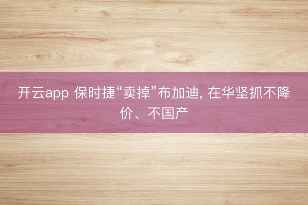 开云app 保时捷“卖掉”布加迪, 在华坚抓不降价、不国产