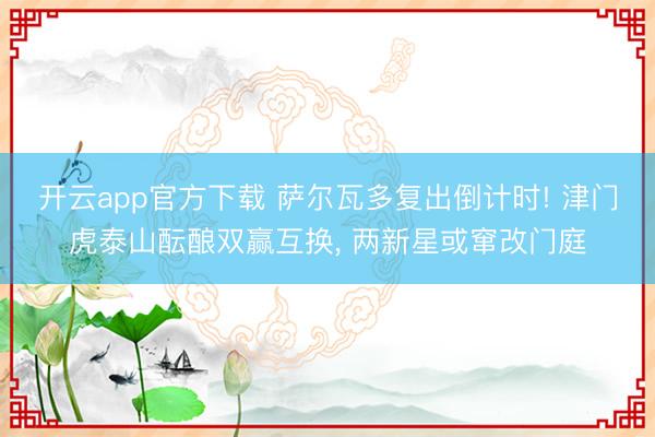 开云app官方下载 萨尔瓦多复出倒计时! 津门虎泰山酝酿双赢互换， 两新星或窜改门庭