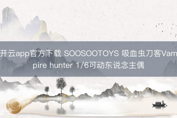 开云app官方下载 SOOSOOTOYS 吸血虫刀客Vampire hunter 1/6可动东说念主偶