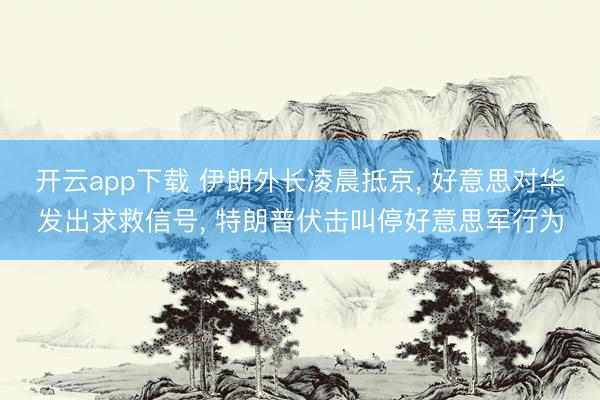 开云app下载 伊朗外长凌晨抵京， 好意思对华发出求救信号， 特朗普伏击叫停好意思军行为