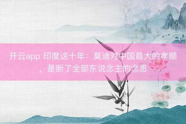 开云app 印度这十年：莫迪对中国最大的孝顺，是断了全部东说念主的念思