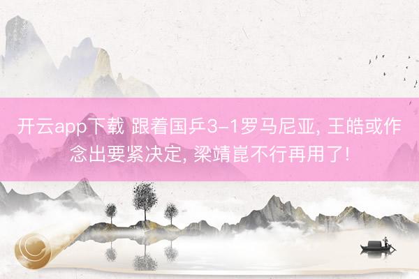 开云app下载 跟着国乒3-1罗马尼亚， 王皓或作念出要紧决定， 梁靖崑不行再用了!