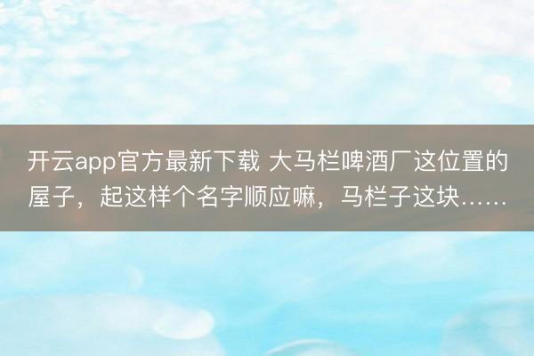 开云app官方最新下载 大马栏啤酒厂这位置的屋子，起这样个名字顺应嘛，马栏子这块……