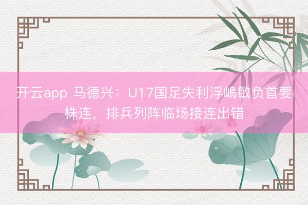 开云app 马德兴：U17国足失利浮嶋敏负首要株连，排兵列阵临场接连出错