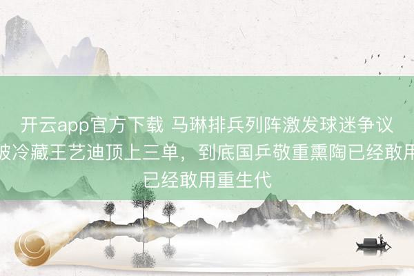 开云app官方下载 马琳排兵列阵激发球迷争议，蒯曼被冷藏王艺迪顶上三单，到底国乒敬重熏陶已经敢用重生代