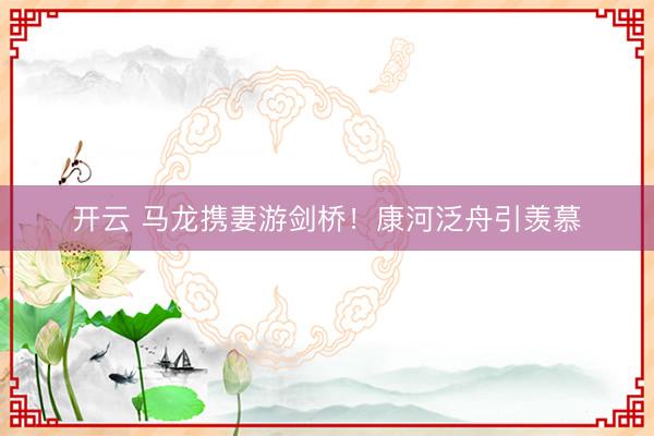 开云 马龙携妻游剑桥！康河泛舟引羡慕