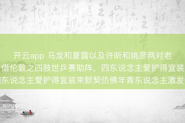 开云app 马龙和夏露以及许昕和姚彦两对老婆一齐去大英博物馆，借伦敦之四肢世乒赛助阵，四东说念主爱护得宜装束默契仿佛年青东说念主激发烧心