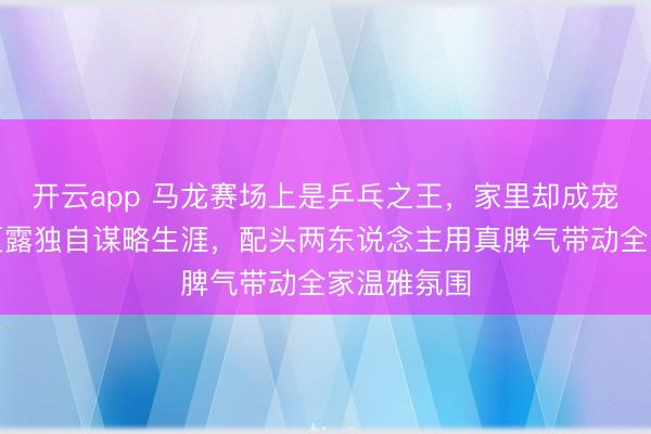 开云app 马龙赛场上是乒乓之王，家里却成宠娃奶爸，夏露独自谋略生涯，配头两东说念主用真脾气带动全家温雅氛围